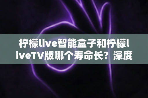 柠檬live智能盒子和柠檬liveTV版哪个寿命长?深度对比解析与实用选购指南 柠檬live智能盒子和柠檬liveTV版哪个寿命长?深度对比解析与实用选购指南