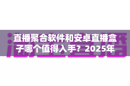 直播聚合软件和安卓直播盒子哪个值得入手？2025年家庭观影直播方案全面评测与选购指南