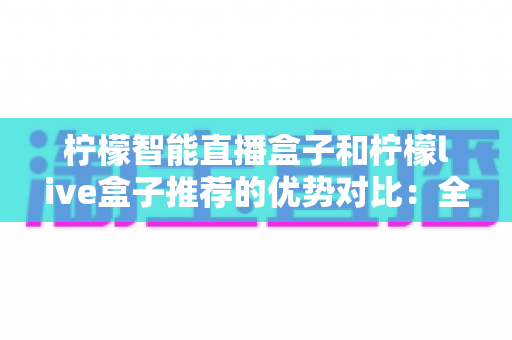 柠檬智能直播盒子和柠檬live盒子推荐的优势对比:全面解析助你选对直播盒子 柠檬智能直播盒子和柠檬live盒子推荐的优势对比:全面解析助你选对直播盒子