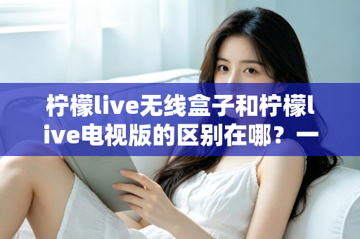 柠檬live无线盒子和柠檬live电视版的区别在哪？一文看懂两者差异，选对版本不踩坑