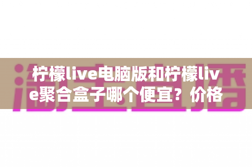 柠檬live电脑版和柠檬live聚合盒子哪个便宜?价格构成与性价比全面对比指南 柠檬live电脑版和柠檬live聚合盒子哪个便宜?价格构成与性价比全面对比指南