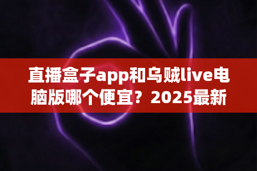 直播盒子app和乌贼live电脑版哪个便宜?2025最新价格对比与省钱选购全攻略 直播盒子app和乌贼live电脑版哪个便宜?2025最新价格对比与省钱选购全攻略
