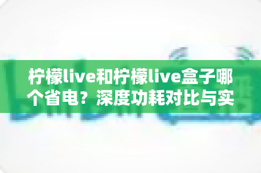 柠檬live和柠檬live盒子哪个省电?深度功耗对比与实用省电指南 柠檬live和柠檬live盒子哪个省电?深度功耗对比与实用省电指南