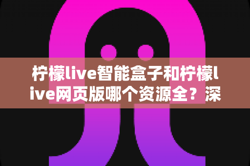 柠檬live智能盒子和柠檬live网页版哪个资源全?深度对比解析,帮你选对资源更丰富的观影平台 柠檬live智能盒子和柠檬live网页版哪个资源全?深度对比解析,帮你选对资源更丰富的观影平台