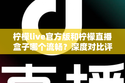 柠檬live官方版和柠檬直播盒子哪个流畅？深度对比评测帮你找到最优选择