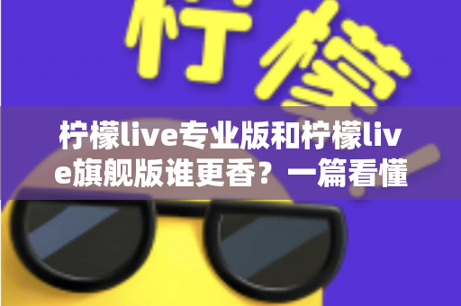 柠檬live专业版和柠檬live旗舰版谁更香?一篇看懂两大版本差异的选购指南 柠檬live专业版和柠檬live旗舰版谁更香?一篇看懂两大版本差异的选购指南