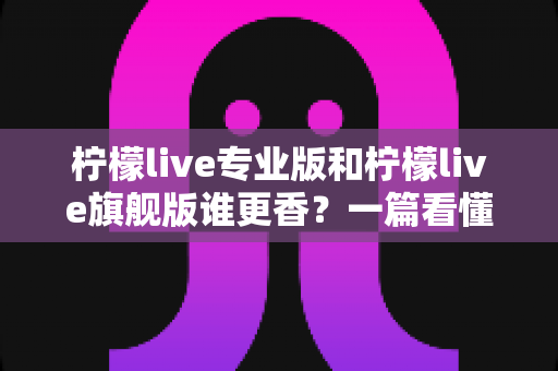 柠檬live专业版和柠檬live旗舰版谁更香?一篇看懂两大版本差异的选购指南 柠檬live专业版和柠檬live旗舰版谁更香?一篇看懂两大版本差异的选购指南