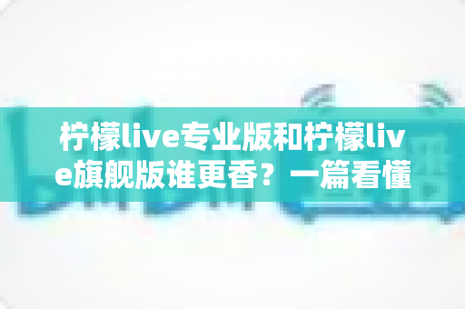 柠檬live专业版和柠檬live旗舰版谁更香?一篇看懂两大版本差异的选购指南 柠檬live专业版和柠檬live旗舰版谁更香?一篇看懂两大版本差异的选购指南