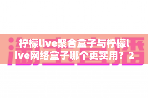 柠檬live聚合盒子与柠檬live网络盒子哪个更实用？2025年最全选购对比指南