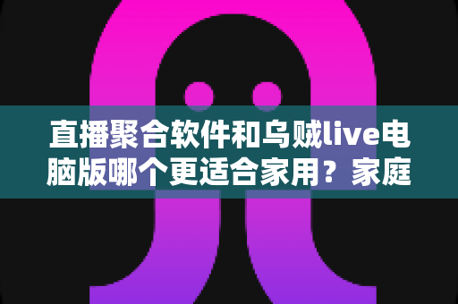 直播聚合软件和乌贼live电脑版哪个更适合家用？家庭大屏观影方案深度对比与实用选购指南