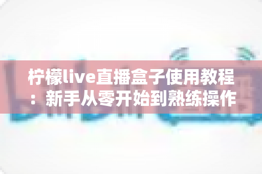 柠檬live直播盒子使用教程:新手从零开始到熟练操作的完整指南 柠檬live直播盒子使用教程:新手从零开始到熟练操作的完整指南