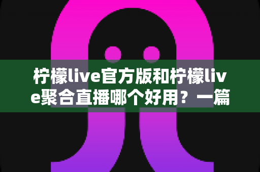 柠檬live官方版和柠檬live聚合直播哪个好用？一篇看懂两版本差异的深度评测指南