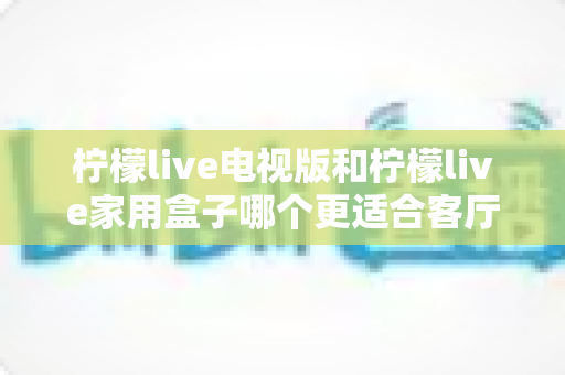 柠檬live电视版和柠檬live家用盒子哪个更适合客厅？全面对比助你打造理想家庭观影中心