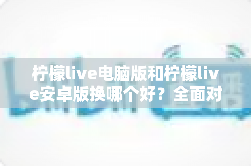 柠檬live电脑版和柠檬live安卓版换哪个好?全面对比解析助你轻松选择 柠檬live电脑版和柠檬live安卓版换哪个好?全面对比解析助你轻松选择