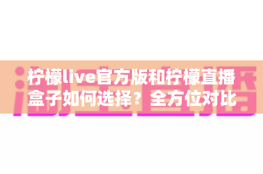 柠檬live官方版和柠檬直播盒子如何选择?全方位对比分析与实用选购指南 柠檬live官方版和柠檬直播盒子如何选择?全方位对比分析与实用选购指南