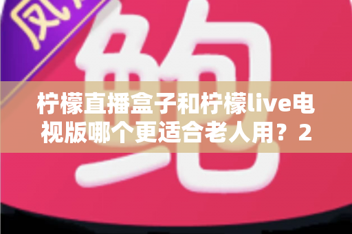 柠檬直播盒子和柠檬live电视版哪个更适合老人用?2025年最全老年人选购指南与使用体验深度评测 柠檬直播盒子和柠檬live电视版哪个更适合老人用?2025年最全老年人选购指南与使用体验深度评测