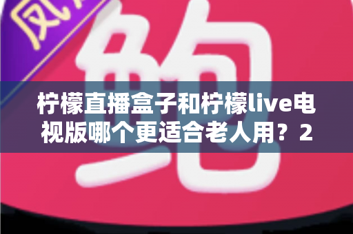 柠檬直播盒子和柠檬live电视版哪个更适合老人用?2025年最全老年人选购指南与使用体验深度评测 柠檬直播盒子和柠檬live电视版哪个更适合老人用?2025年最全老年人选购指南与使用体验深度评测