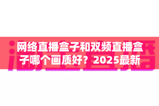 网络直播盒子和双频直播盒子哪个画质好？2025最新深度对比与选购避坑指南