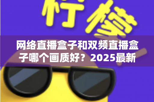 网络直播盒子和双频直播盒子哪个画质好？2025最新深度对比与选购避坑指南