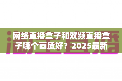 网络直播盒子和双频直播盒子哪个画质好？2025最新深度对比与选购避坑指南