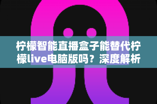 柠檬智能直播盒子能替代柠檬live电脑版吗？深度解析两者的功能差异与选购指南