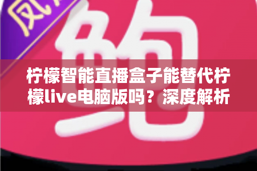柠檬智能直播盒子能替代柠檬live电脑版吗？深度解析两者的功能差异与选购指南