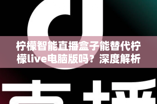 柠檬智能直播盒子能替代柠檬live电脑版吗？深度解析两者的功能差异与选购指南