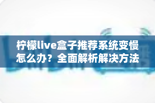柠檬live盒子推荐系统变慢怎么办?全面解析解决方法与优化技巧 柠檬live盒子推荐系统变慢怎么办?全面解析解决方法与优化技巧