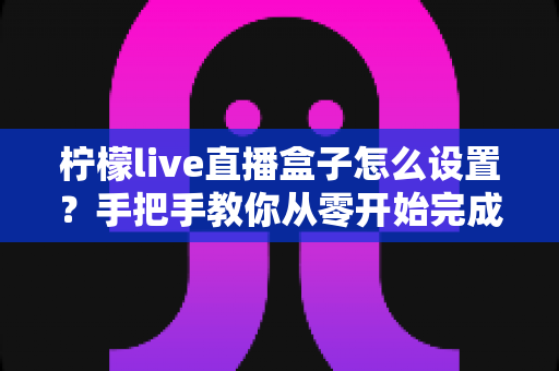 柠檬live直播盒子怎么设置?手把手教你从零开始完成全部配置,新手也能快速上手直播 柠檬live直播盒子怎么设置?手把手教你从零开始完成全部配置,新手也能快速上手直播