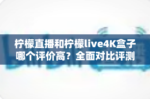 柠檬直播和柠檬live4K盒子哪个评价高?全面对比评测帮你选对不踩坑 柠檬直播和柠檬live4K盒子哪个评价高?全面对比评测帮你选对不踩坑