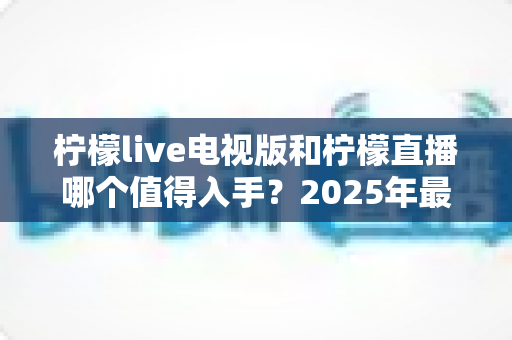柠檬live电视版和柠檬直播哪个值得入手？2025年最全对比测评帮你选对不踩坑
