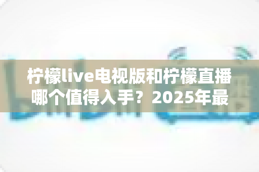柠檬live电视版和柠檬直播哪个值得入手？2025年最全对比测评帮你选对不踩坑