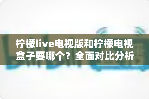 柠檬live电视版和柠檬电视盒子要哪个？全面对比分析帮你做出最佳选择