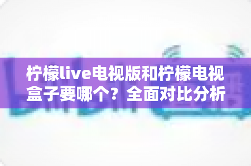 柠檬live电视版和柠檬电视盒子要哪个？全面对比分析帮你做出最佳选择