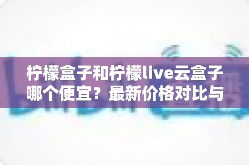 柠檬盒子和柠檬live云盒子哪个便宜？最新价格对比与高性价比选购全攻略