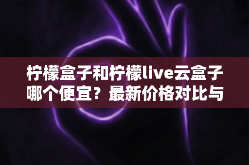 柠檬盒子和柠檬live云盒子哪个便宜？最新价格对比与高性价比选购全攻略