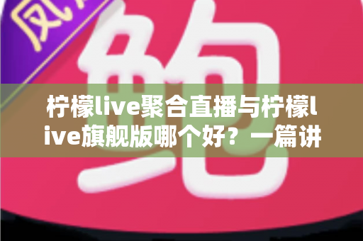 柠檬live聚合直播与柠檬live旗舰版哪个好？一篇讲透差异的深度对比指南