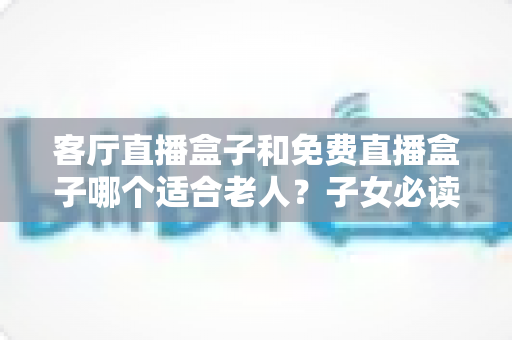 客厅直播盒子和免费直播盒子哪个适合老人?子女必读的选购指南与避坑心得 客厅直播盒子和免费直播盒子哪个适合老人?子女必读的选购指南与避坑心得