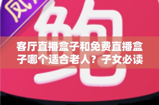 客厅直播盒子和免费直播盒子哪个适合老人？子女必读的选购指南与避坑心得