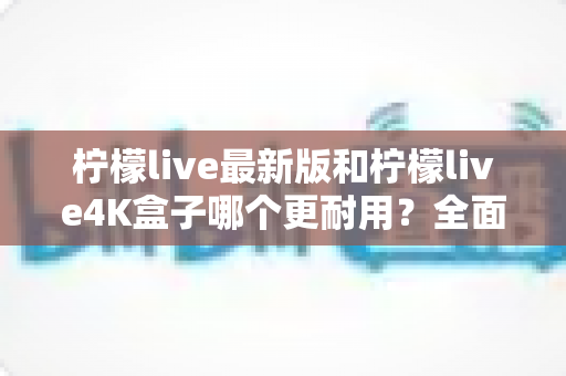 柠檬live最新版和柠檬live4K盒子哪个更耐用?全面对比分析助你做出明智选择 柠檬live最新版和柠檬live4K盒子哪个更耐用?全面对比分析助你做出明智选择
