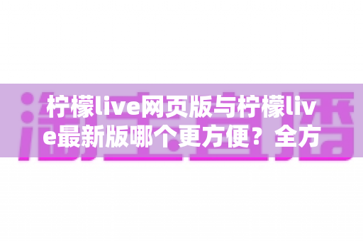 柠檬live网页版与柠檬live最新版哪个更方便?全方位深度对比帮你一次看清 柠檬live网页版与柠檬live最新版哪个更方便?全方位深度对比帮你一次看清
