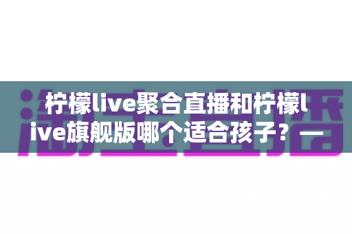 柠檬live聚合直播和柠檬live旗舰版哪个适合孩子?——家长必看的选择与安全指南 柠檬live聚合直播和柠檬live旗舰版哪个适合孩子?——家长必看的选择与安全指南