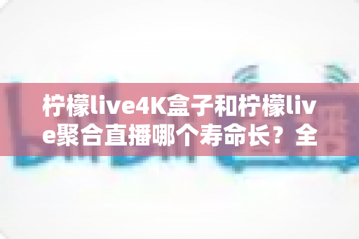 柠檬live4K盒子和柠檬live聚合直播哪个寿命长?全方位深度对比与长效使用指南 柠檬live4K盒子和柠檬live聚合直播哪个寿命长?全方位深度对比与长效使用指南