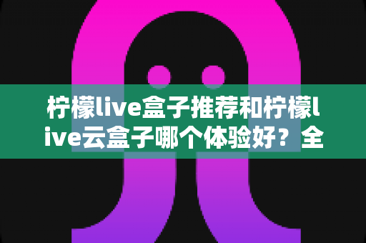柠檬live盒子推荐和柠檬live云盒子哪个体验好？全方位深度对比助你选对不踩坑