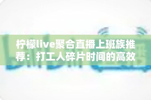 柠檬live聚合直播上班族推荐:打工人碎片时间的高效解压娱乐指南 柠檬live聚合直播上班族推荐:打工人碎片时间的高效解压娱乐指南