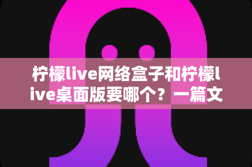 柠檬live网络盒子和柠檬live桌面版要哪个？一篇文章帮你选对不踩坑