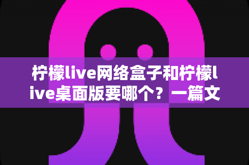 柠檬live网络盒子和柠檬live桌面版要哪个？一篇文章帮你选对不踩坑