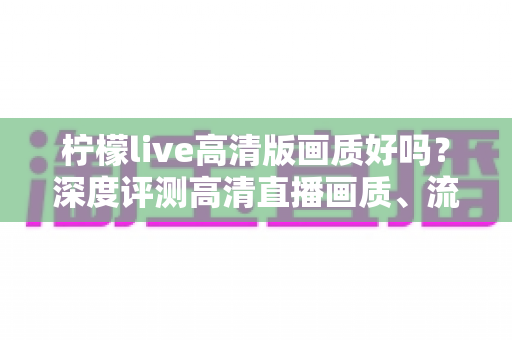 柠檬live高清版画质好吗?深度评测高清直播画质、流畅度与观看体验全解析 柠檬live高清版画质好吗?深度评测高清直播画质、流畅度与观看体验全解析