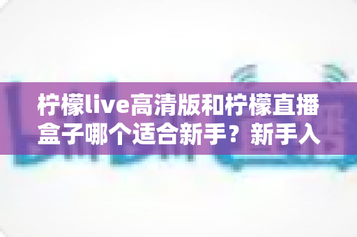 柠檬live高清版和柠檬直播盒子哪个适合新手?新手入门最全选择指南与深度解析 柠檬live高清版和柠檬直播盒子哪个适合新手?新手入门最全选择指南与深度解析
