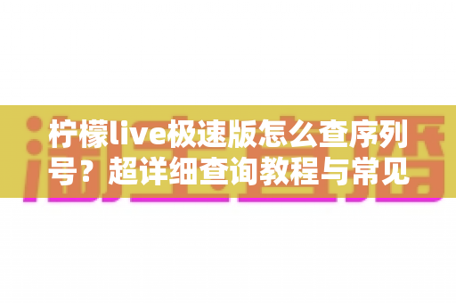 柠檬live极速版怎么查序列号?超详细查询教程与常见问题一站式解答 柠檬live极速版怎么查序列号?超详细查询教程与常见问题一站式解答